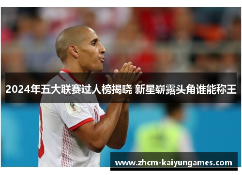 2024年五大联赛过人榜揭晓 新星崭露头角谁能称王