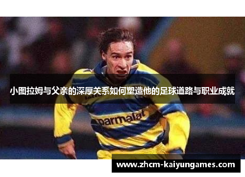 小图拉姆与父亲的深厚关系如何塑造他的足球道路与职业成就