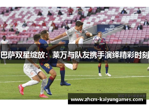 巴萨双星绽放：莱万与队友携手演绎精彩时刻