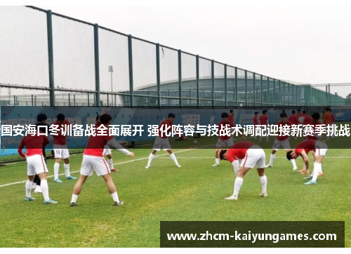 国安海口冬训备战全面展开 强化阵容与技战术调配迎接新赛季挑战