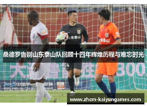 桑德罗告别山东泰山队回顾十四年辉煌历程与难忘时光