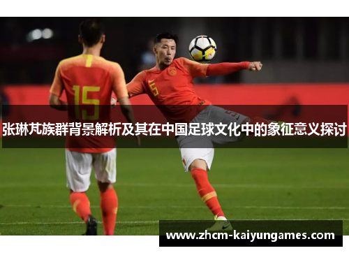 张琳芃族群背景解析及其在中国足球文化中的象征意义探讨