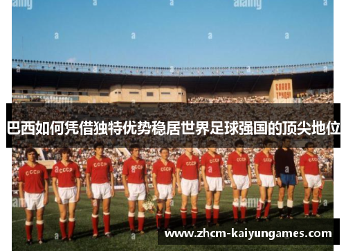 巴西如何凭借独特优势稳居世界足球强国的顶尖地位