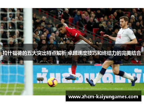 拉什福德的五大突出特点解析 卓越速度技巧和终结力的完美结合