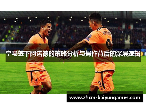 皇马签下阿诺德的策略分析与操作背后的深层逻辑