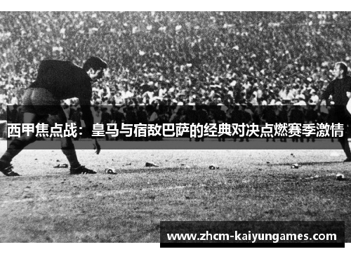 西甲焦点战：皇马与宿敌巴萨的经典对决点燃赛季激情