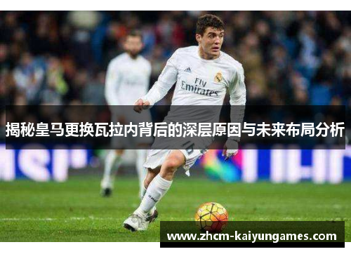 揭秘皇马更换瓦拉内背后的深层原因与未来布局分析