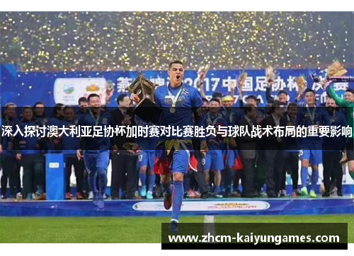 深入探讨澳大利亚足协杯加时赛对比赛胜负与球队战术布局的重要影响