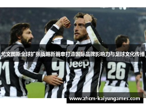 尤文图斯全球扩张战略新篇章打造国际品牌影响力与足球文化传播