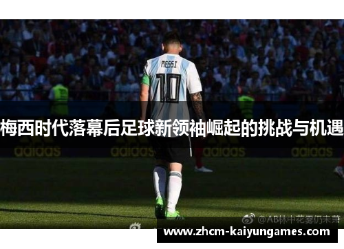 梅西时代落幕后足球新领袖崛起的挑战与机遇
