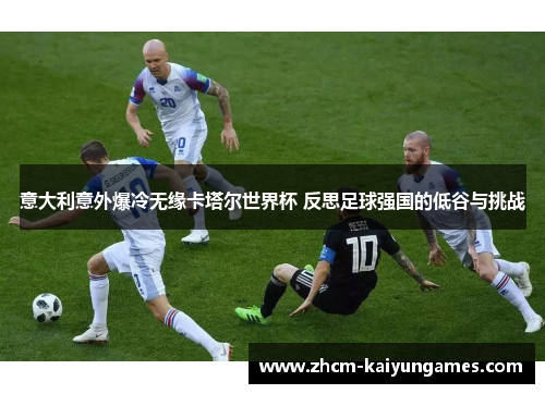 意大利意外爆冷无缘卡塔尔世界杯 反思足球强国的低谷与挑战