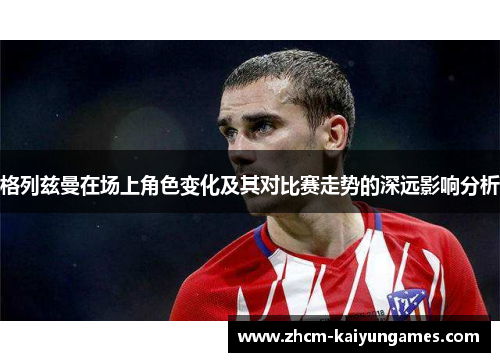 格列兹曼在场上角色变化及其对比赛走势的深远影响分析