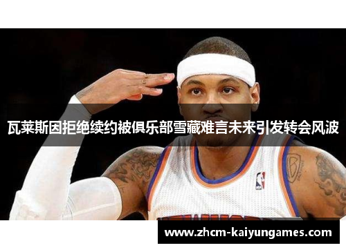 瓦莱斯因拒绝续约被俱乐部雪藏难言未来引发转会风波