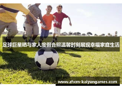 足球巨星晒与家人度假合照温馨时刻展现幸福家庭生活